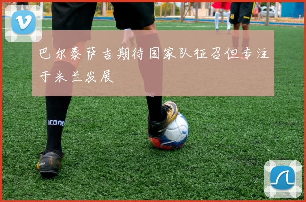 巴尔泰萨吉期待国家队征召但专注于米兰发展