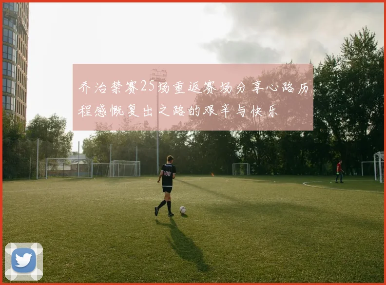乔治禁赛25场重返赛场分享心路历程感慨复出之路的艰辛与快乐