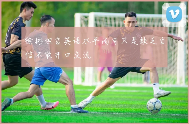 徐彬坦言英语水平尚可只是缺乏自信不敢开口交流