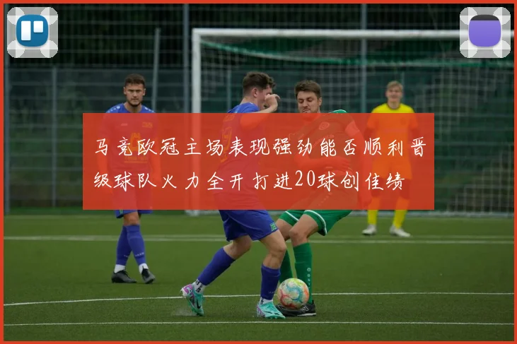 马竞欧冠主场表现强劲能否顺利晋级球队火力全开打进20球创佳绩