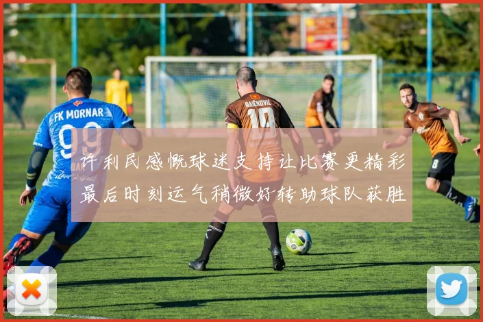 许利民感慨球迷支持让比赛更精彩最后时刻运气稍微好转助球队获胜