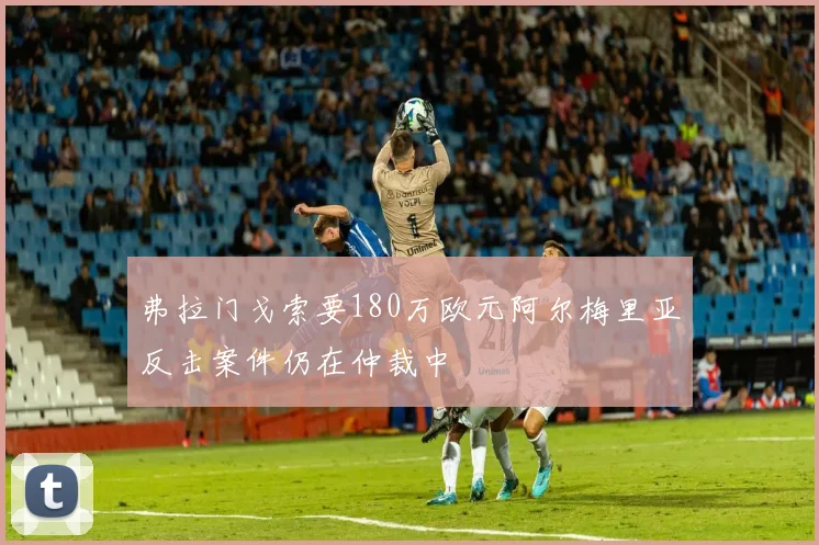 弗拉门戈索要180万欧元阿尔梅里亚反击案件仍在仲裁中