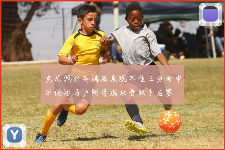 克尼佩尔高端局表现不佳三分命中率低迷马卢阿奇成功晋级季后赛