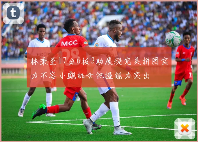 林秉圣17分6板3助展现完美拼图实力不容小觑机会把握能力突出