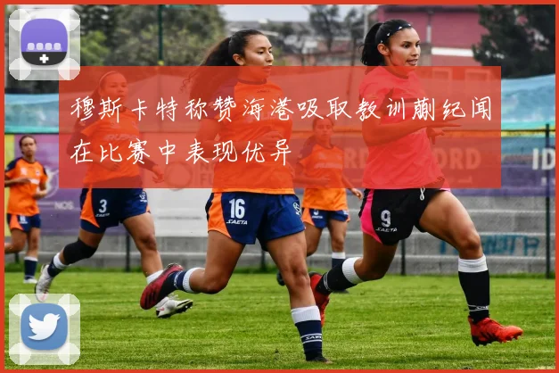 穆斯卡特称赞海港吸取教训蒯纪闻在比赛中表现优异