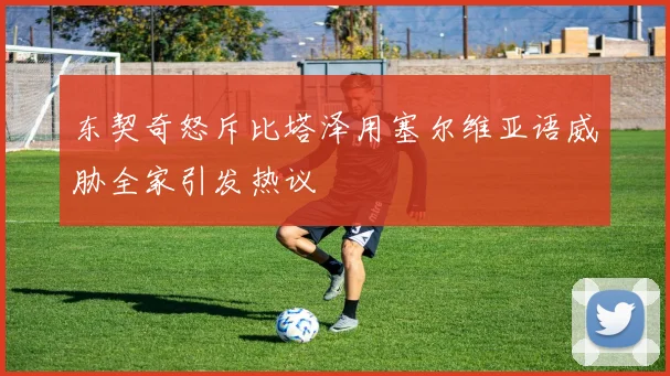 东契奇怒斥比塔泽用塞尔维亚语威胁全家引发热议