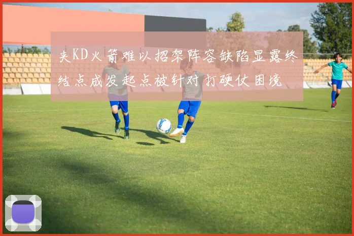 夹KD火箭难以招架阵容缺陷显露终结点成发起点被针对打硬仗困境