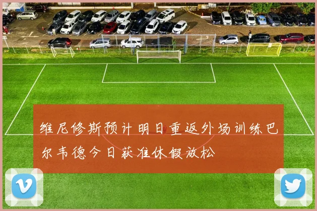 维尼修斯预计明日重返外场训练巴尔韦德今日获准休假放松